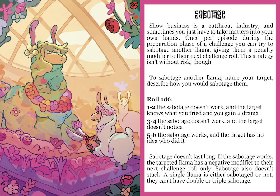 Show business is a cutthroat industry, and sometimes you get to be the one doing the cutting. Once per episode, during the Preparation phase of a challenge, you can try to sabotage another llama, giving them a penalty on their challenge roll. This strategy isn’t without risk, though. To Sabotage, name your target and describe how you try to mess up their work, then roll 1d6: 1-2 the Sabotage doesn’t work, and the target knows what you tried and you gain 2 Drama 3-4 the Sabotage doesn’t work, and the target doesn’t notice what you tried 5-6 the Sabotage works, and the target has no idea who did it If the Sabotage works, the targeted llama marks Sabotaged on their character sheet and has a negative modifier to their next challenge roll. Sabotage doesn’t stack and doesn’t carry over between challenges either. A single llama is either Sabotaged or not: they can’t have double or triple Sabotage. After the challenge, the target llama clears Sabotaged from their character sheet.